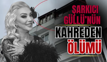 Şarkıcı Güllü’nün Ölümü Dosyaya Böyle Yansıdı:O Gece Neler Yaşandı?