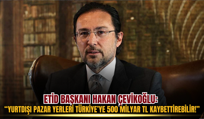 ETİD Başkanı Hakan Çevikoğlu Yurtdışı Pazar Yerleri Türkiye’ye 500 Milyar TL Kaybettirebilir!