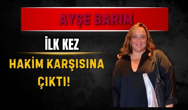 Ayşe Barım ilk kez hakim karşısına çıktı