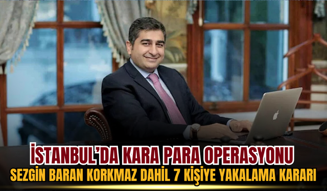 İstanbul’da Kara Para Operasyonu: Sezgin Baran Korkmaz Dahil 7 Kişiye Yakalama Kararı