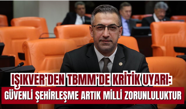 Işıkver’den TBMM’de Kritik Uyarı: Güvenli Şehirleşme Artık Milli Zorunluluktur