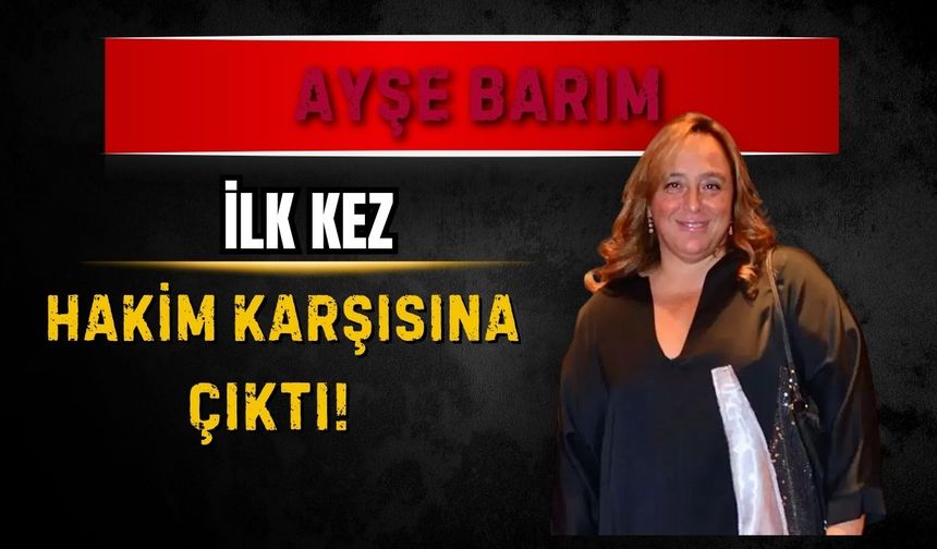 Ayşe Barım ilk kez hakim karşısına çıktı