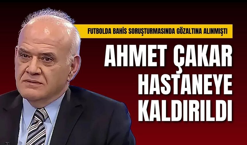 Bahis soruşturmasında gözaltına alınmıştı: Ahmet Çakar hastaneye kaldırıldı